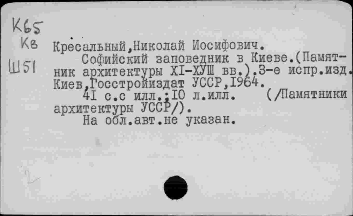 ﻿Ktr Кб
11! 51
Кресальный,Николай Иосифович.
Софийский заповедник в Киеве.(Памятник архитектуры ХІ-ХУШ вв.).3-е испр.изд Киев.госстроииздат УССР,1964.
41 с.с илл.:10 л.илл. (/Памятники архитектуры УССР/).
На обл.авт.не указан.